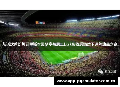 从诺坎普幻想到里斯本噩梦塞蒂恩二比八惨败后黯然下课的动荡之夜 从诺坎普幻想到里斯本噩梦塞蒂恩二比八惨败后黯然下课的动荡之夜