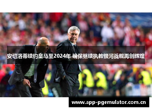 安切洛蒂续约皇马至2024年 确保继续执教银河战舰再创辉煌 安切洛蒂续约皇马至2024年 确保继续执教银河战舰再创辉煌