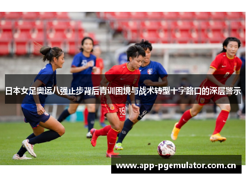日本女足奥运八强止步背后青训困境与战术转型十字路口的深层警示 日本女足奥运八强止步背后青训困境与战术转型十字路口的深层警示