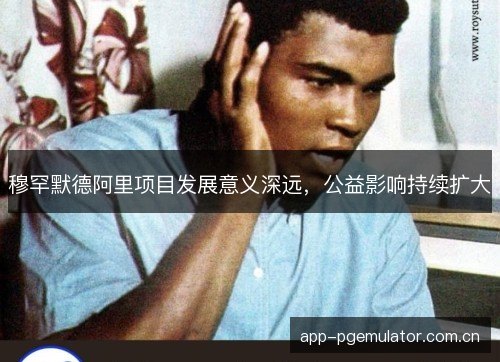 穆罕默德阿里项目发展意义深远，公益影响持续扩大